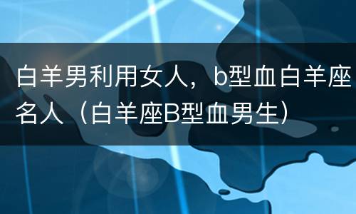 白羊男利用女人，b型血白羊座名人（白羊座B型血男生）