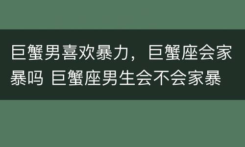 巨蟹男喜欢暴力，巨蟹座会家暴吗 巨蟹座男生会不会家暴