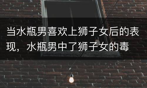 当水瓶男喜欢上狮子女后的表现，水瓶男中了狮子女的毒