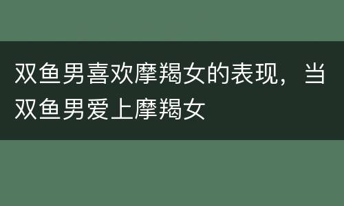 双鱼男喜欢摩羯女的表现，当双鱼男爱上摩羯女