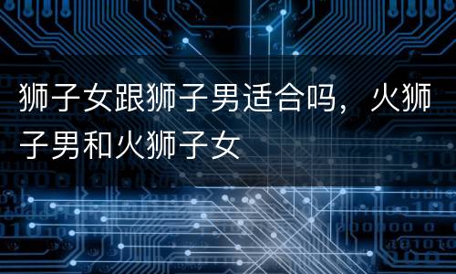 狮子女跟狮子男适合吗，火狮子男和火狮子女