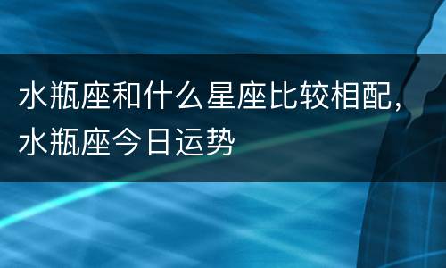 水瓶座和什么星座比较相配，水瓶座今日运势
