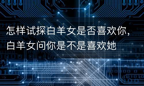 怎样试探白羊女是否喜欢你，白羊女问你是不是喜欢她