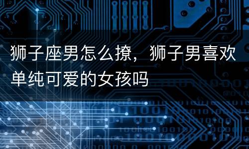 狮子座男怎么撩，狮子男喜欢单纯可爱的女孩吗