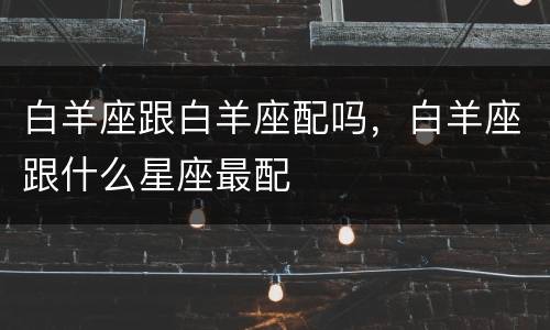 白羊座跟白羊座配吗，白羊座跟什么星座最配