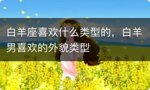 白羊座喜欢什么类型的，白羊男喜欢的外貌类型