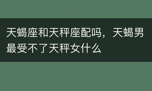 天蝎座和天秤座配吗，天蝎男最受不了天秤女什么