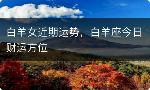 白羊女近期运势，白羊座今日财运方位
