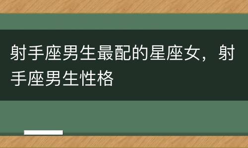 射手座男生最配的星座女，射手座男生性格