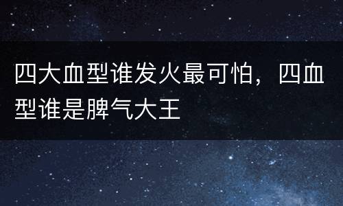 四大血型谁发火最可怕，四血型谁是脾气大王