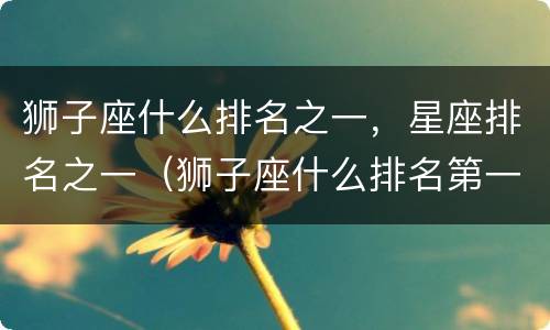 狮子座什么排名之一，星座排名之一（狮子座什么排名第一）