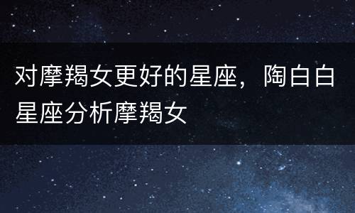 对摩羯女更好的星座，陶白白星座分析摩羯女
