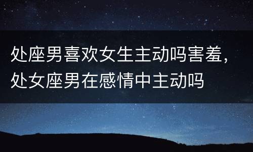 处座男喜欢女生主动吗害羞，处女座男在感情中主动吗