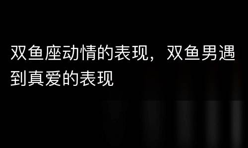 双鱼座动情的表现，双鱼男遇到真爱的表现