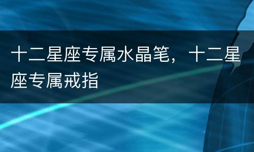 十二星座专属水晶笔，十二星座专属戒指