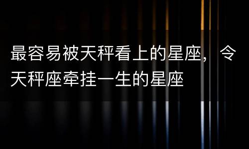 最容易被天秤看上的星座，令天秤座牵挂一生的星座