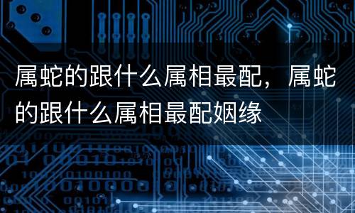 属蛇的跟什么属相最配，属蛇的跟什么属相最配姻缘