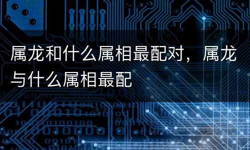属龙和什么属相最配对，属龙与什么属相最配