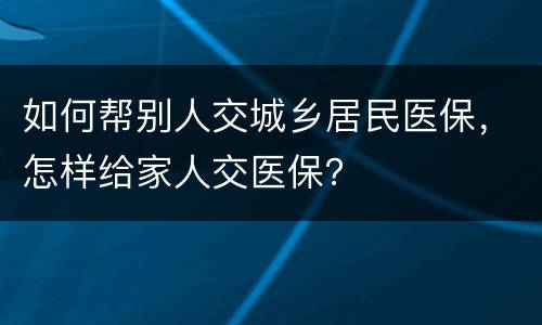 如何帮别人交城乡居民医保，怎样给家人交医保？