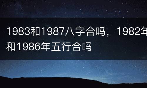 1983和1987八字合吗，1982年和1986年五行合吗