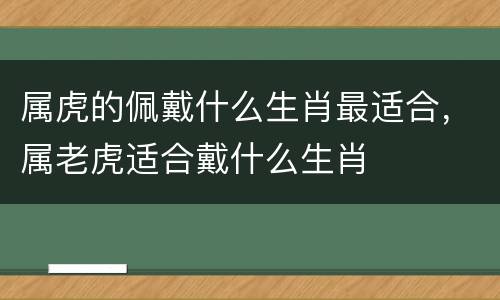 属虎的佩戴什么生肖最适合，属老虎适合戴什么生肖