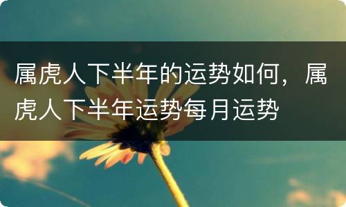 属虎人下半年的运势如何，属虎人下半年运势每月运势
