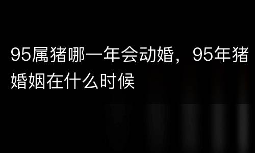 95属猪哪一年会动婚，95年猪婚姻在什么时候