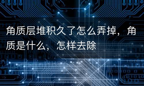 角质层堆积久了怎么弄掉，角质是什么，怎样去除