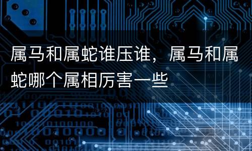 属马和属蛇谁压谁，属马和属蛇哪个属相厉害一些
