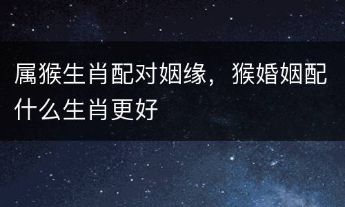 属猴生肖配对姻缘，猴婚姻配什么生肖更好