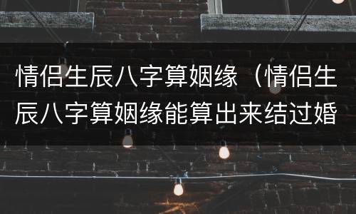 情侣生辰八字算姻缘（情侣生辰八字算姻缘能算出来结过婚没有吗）