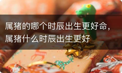 属猪的哪个时辰出生更好命，属猪什么时辰出生更好