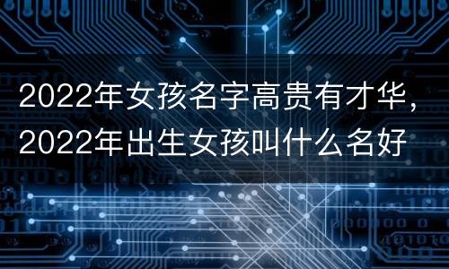 2022年女孩名字高贵有才华，2022年出生女孩叫什么名好