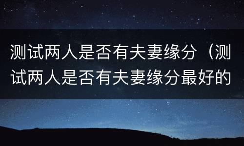 测试两人是否有夫妻缘分（测试两人是否有夫妻缘分最好的）