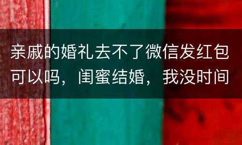 亲戚的婚礼去不了微信发红包可以吗，闺蜜结婚，我没时间去的话，要不要用微