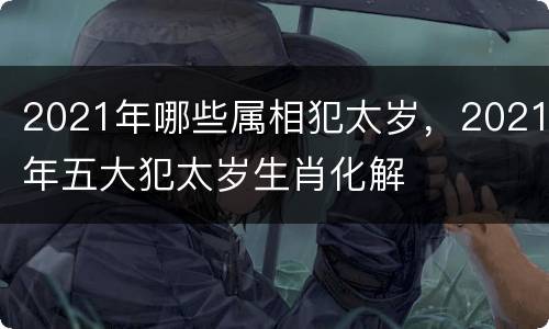 2021年哪些属相犯太岁，2021年五大犯太岁生肖化解