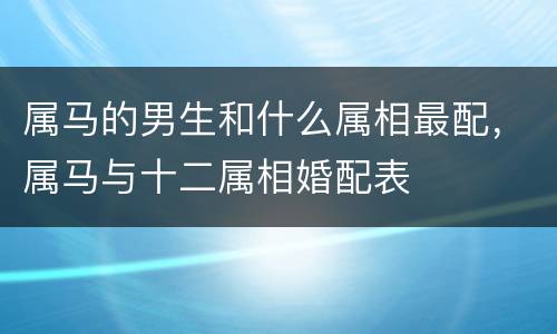 属马的男生和什么属相最配，属马与十二属相婚配表