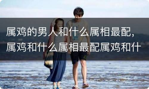 属鸡的男人和什么属相最配，属鸡和什么属相最配属鸡和什么属相相