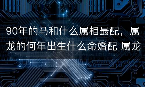 90年的马和什么属相最配，属龙的何年出生什么命婚配 属龙婚配