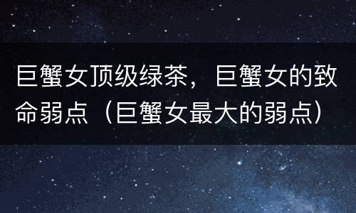 巨蟹女顶级绿茶，巨蟹女的致命弱点（巨蟹女最大的弱点）