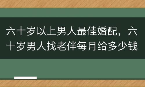 六十岁以上男人最佳婚配，六十岁男人找老伴每月给多少钱女方合适？