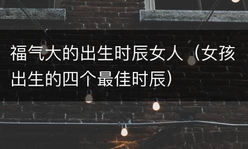 福气大的出生时辰女人（女孩出生的四个最佳时辰）