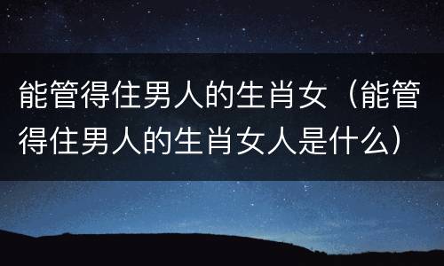 能管得住男人的生肖女（能管得住男人的生肖女人是什么）