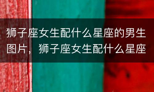 狮子座女生配什么星座的男生图片，狮子座女生配什么星座