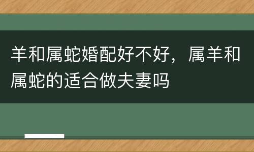 羊和属蛇婚配好不好，属羊和属蛇的适合做夫妻吗