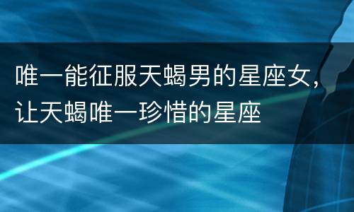 唯一能征服天蝎男的星座女，让天蝎唯一珍惜的星座