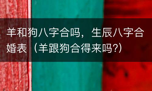 羊和狗八字合吗，生辰八字合婚表（羊跟狗合得来吗?）