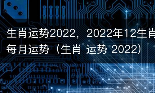 生肖运势2022，2022年12生肖每月运势（生肖 运势 2022）