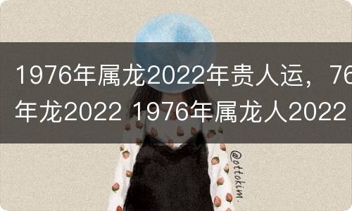 1976年属龙2022年贵人运，76年龙2022 1976年属龙人2022