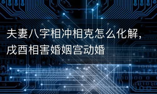 夫妻八字相冲相克怎么化解，戌酉相害婚姻宫动婚
